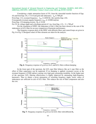 International Journal of Advanced Research in Engineering and Technology (IJARET), ISSN 0976 –
6480(Print), ISSN 0976 – 6499(Online) Volume 5, Issue 6, June (2014), pp. 89-98 © IAEME
95
Considering a ripple attenuation factor of 5%, from the sinusoidal transfer function of Eqn.
(8) and from Eqn. (9), r = 0.14 and grid side inductance, L୥ ؆ 700 µH
From Eqn. (11), resonant frequency, f୰ୣୱ ؆ 2450 Hz this satisfies Eqn. (10).
Consequently resonant angular frequency, ω୰ୣୱ ؆ 15300 rad/sec
From Eqn. (12) damping resistor, Rୢ ൑ 3.3
For 2% dc voltage ripple and a discharge period of 1 ms, from Eqn. (13), C ൌ 700 µF
For the simulation of SFEC, the inductance of the L filter has been chosen as the sum of the
inductances in LCL filter for an easy comparison of harmonic performance.
The frequency response plots of the SFEC with different filters and control loops are given in
Fig. 6 to Fig. 9. Designed values of filter elements are taken for the analysis.
Fig. 6: Frequency response of ig(s)/vi(s) for L and LCL filters without damping
In the lower part of the spectrum, the LCL type filter behaves like an L type filter as the
effect of filter capacitance can be neglected. If no damping is applied, resonance occurs at the
resonant frequency (15300 rad/sec) causing very high gain, promoting instability. In the higher part
of the spectrum, LCL filtering effectiveness is highly improved by attenuating high-frequency
harmonics. Thus to obtain a given attenuation of switching frequency ripple, lower values of
inductances are sufficient in case of LCL filter. This reduces the size of filter components and also
the cost.
Fig. 7: Frequency response of ig(s)/vi(s) for LCL filter with different Rd
-100
-50
0
50
100
150
Magnitude(dB)
System: sys
Frequency (rad/sec): 1.53e+004
Magnitude (dB): 104
10
2
10
3
10
4
10
5
-540
-360
-180
0
Phase(deg)
Bode Diagram
Frequency (rad/sec)
L
LCL
-80
-60
-40
-20
0
20
40
Magnitude(dB)
10
2
10
3
10
4
10
5
-225
-180
-135
-90
Phase(deg)
Bode Diagram
Frequency (rad/sec)
Rd=5 ohm
Rd=20 ohm
 