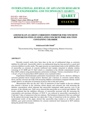 International Journal of Advanced Research in Engineering and Technology (IJARET), ISSN 0976 –
6480(Print), ISSN 0976 – 6499(Online) Volume 5, Issue 6, June (2014), pp. 99-107 © IAEME
99
AMOXICILLIN AS GREEN CORROSION INHIBITOR FOR CONCRETE
REINFORCED STEEL IN SIMULATED CONCRETE PORE SOLUTION
CONTAINING CHLORIDE
Abdulrasoul Salih Mahdi1*
1
Electrochemical Eng. Department, College of Engineering, Babylon University,
P.O. Box 4 Hilla, Iraq
ABSTRACT
Recently research works have been done on the use of antibacterial drugs as corrosion
inhibitor for mild steel. Amoxicillin which is an antibacterial drug has been proved as a good steel
corrosion inhibitor in acidic media. This paper presents an experimental study on the inhibition effect
of amoxicillin on corrosion of concrete reinforced steel samples immersed in alkaline solution
consisting of 2% KOH and 3% NaCl which is a simulation to the chloride contaminated concrete
Pore (SCP) solution using potentiodynamic polarization technique. Various concentrations (0.6 g/ l,
1.25 g/ l, 2.5 g/ l) of amoxicillin in SCP solutions were examined in these
Experiments Potentiodynamic polarization measurements after zero hr. showed a shifting in
corrosion potential (Ecor) toward positive direction and a decrease in corrosion current density
(Icor), and the corrosion rate (CR) with increasing inhibitor concentration compared with the control
sample which is an indication of formation of passive film on the steel surface.
Measurements after one day and 7 days of immersion of steel samples in the test solutions
also showed a decrease in the corrosion current density and corrosion rate with increasing the
inhibitor concentration which indicated that amoxicillin maintained stable passivity even in the
presence of the chloride ions. Tafel curves showed that amoxicillin act as mixed type inhibitor. The
results explained that the inhibition efficiency of amoxicillin increased with the increasing the
concentration and maximum efficiency of 95.03 % was achieved at amoxicillin concentration of
2.5g/l after 7 days of immersion in the test solutions. The formation of protective film was confirmed
by the optical microscope image that was taken after 2 days of immersion in the test solutions. The
experimental results of this paper showed that amoxicillin drug worked as an effective green
inhibitor, gave good corrosion inhibition for concrete reinforced steel immersed in SCP solutions
during the period of this research.
INTERNATIONAL JOURNAL OF ADVANCED RESEARCH
IN ENGINEERING AND TECHNOLOGY (IJARET)
ISSN 0976 - 6480 (Print)
ISSN 0976 - 6499 (Online)
Volume 5, Issue 6, June (2014), pp. 99-107
© IAEME: http://www.iaeme.com/IJARET.asp
Journal Impact Factor (2014): 7.8273 (Calculated by GISI)
www.jifactor.com
IJARET
© I A E M E
 