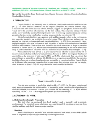 International Journal of Advanced Research in Engineering and Technology (IJARET), ISSN 0976 –
6480(Print), ISSN 0976 – 6499(Online) Volume 5, Issue 6, June (2014), pp. 99-107 © IAEME
100
Keywords: Amoxicillin Drug, Reinforced Steel, Organic Corrosion Inhibitor, Corrosion Inhibition
Simulated Pore Solution.
1. INTRODUCTION
Organic inhibitors are commonly used to inhibit the corrosion of reinforced steel in concrete
[1-12]. The most effective inhibitors are the organic compound that contain aromatic rings,
π-electrons and hetro atoms such as sulphur, nitrogen, oxygen and phosphorus in their structures
which allow the adsorption of compound on the steel surface. This compound interact with the
anodic and or chathodic reaction, blocking the active sites by removing water molecule and forming
protective barrier over the steel surface resulting a decrease in the corrosion rate[13].
Most of organic inhibitors are expensive, toxic and have negative effect on the environment,
this properties restrict its use to inhibit the metal corrosion. Thus it is important and necessary to
develop low cost and environmentally safe corrosion inhibitors [14, 15]. Drugs are nontoxic, cheap,
negligible negative effects on environment, so it suggested to replace the traditional toxic corrosion
inhibitors. GokhanGece (2011) review from literatures the use of many types of drugs as corrosion
inhibitors of various metals [16]. Research efforts have been done recently on the use of antibacterial
drugs as corrosion inhibitors for carbon steel and aluminum in acidic and alkaline media [17, 18, 19].
Amoxicillin have been proved as a good steel corrosion inhibitor in acidic media but no
research work in alkaline media have been performed. Kumeret al (2013) investigated the effect of
amoxicillin on the corrosion of mild steel in HCL and H2SO4 solution and they was shown that
amoxicillin act as a mixed type inhibitor [20, 21]. However no reports are available for the corrosion
inhibition of concrete reinforced steel employing amoxicillin as corrosion inhibitor. Amoxicillin is
an N-S heterocyclic compound containing five oxygen atoms, three nitrogen atoms and one sulphur
atom as shown in figure 1 [21], this properties enable it to be an effective inhibitor.
Figure 1: Amoxicillin structure
Concrete pore solution is an alkaline solution pH = 13.5 [22]. In this paper experimental
study was done to examine the inhibition effect of amoxicillin on the corrosion of reinforced steel in
simulated chloride contaminated concrete pore solution (SCP) consisting of 2% KOH solution
containing 3% NaCl ( PH= 13.4) using potentiodynamic polarization technique.
2. EXPERIMENTAL WORK
2.1 Reinforced steel samples Preparation
The steel rebar was purchased from local supplier which is currently used as concrete
reinforcement. For potentiodynamic polarization tests, steel discs of 10 mm diameter were cut from
steel bar and then braded with abrasive grinder machine.
2.2 Inhibitor
Amoxicillin drug was purchased from medicine shop as a trade name Acamoxil500 capsule
made in Iraq and was used directly without any additional purification.
 