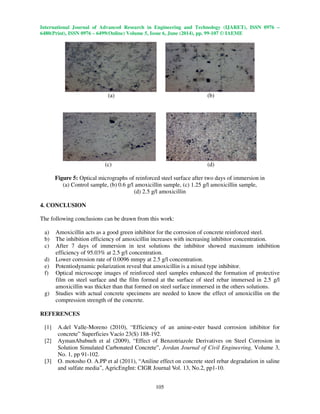 International Journal of Advanced Research in Engineering and Technology (IJARET), ISSN 0976 –
6480(Print), ISSN 0976 – 6499(Online) Volume 5, Issue 6, June (2014), pp. 99-107 © IAEME
105
(a) (b)
(c) (d)
Figure 5: Optical micrographs of reinforced steel surface after two days of immersion in
(a) Control sample, (b) 0.6 g/l amoxicillin sample, (c) 1.25 g/l amoxicillin sample,
(d) 2.5 g/l amoxicillin
4. CONCLUSION
The following conclusions can be drawn from this work:
a) Amoxicillin acts as a good green inhibitor for the corrosion of concrete reinforced steel.
b) The inhibition efficiency of amoxicillin increases with increasing inhibitor concentration.
c) After 7 days of immersion in test solutions the inhibitor showed maximum inhibition
efficiency of 95.03% at 2.5 g/l concentration.
d) Lower corrosion rate of 0.0096 mmpy at 2.5 g/l concentration.
e) Potentiodynamic polarization reveal that amoxicillin is a mixed type inhibitor.
f) Optical microscope images of reinforced steel samples enhanced the formation of protective
film on steel surface and the film formed at the surface of steel rebar immersed in 2.5 g/l
amoxicillin was thicker than that formed on steel surface immersed in the others solutions.
g) Studies with actual concrete specimens are needed to know the effect of amoxicillin on the
compression strength of the concrete.
REFERENCES
[1] A.del Valle-Moreno (2010), “Efficiency of an amine-ester based corrosion inhibitor for
concrete” Superficies Vacío 23(S) 188-192.
[2] AymanAbabneh et al (2009), “Effect of Benzotriazole Derivatives on Steel Corrosion in
Solution Simulated Carbonated Concrete”, Jordan Journal of Civil Engineering, Volume 3,
No. 1, pp 91-102.
[3] O. motosho O. A.PP et al (2011), “Aniline effect on concrete steel rebar degradation in saline
and sulfate media”, AgricEngInt: CIGR Journal Vol. 13, No.2, pp1-10.
 