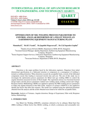 International Journal of Advanced Research in Engineering and Technology (IJARET), ISSN 0976 –
6480(Print), ISSN 0976 – 6499(Online) Volume 5, Issue 6, June (2014), pp. 112-120 © IAEME
112
OPTIMIZATION OF MIG WELDING PROCESS PARAMETERS TO
CONTROL ANGULAR DISTORTION OF A FILLET WELD IN AN
EARTHMOVING EQUIPMENT MANUFACTURING PLANT
Mamatha.K1
, Mr.H.V.Vasuki2
, Mr.Jagadish Mogaveera.B3
, Dr.C.K.Nagendra Guptha4
1
Student, II year M.Tech (MEM), Department of IEM, RVCE, Bangalore
2
Assistant General Manager, Quality Department, Earthmoving Equipment Manufacturing
Company, Bangalore
3
Senior Engineer Support Services, Fabrication Department, Earthmoving Equipment Manufacturing
Company, Bangalore
4
Associate Professor, Department of IEM, RVCE, Bangalore
ABSTRACT
Distortion is the major problem faced by the fabrication engineers. Departure from initial
dimensional specifications in a fabricated structure or component as a consequence of welding is
termed as welding distortion. When distortion exceeds the acceptable limits, rework of the fabricated
components occurs thus leading to increased rework time and cost. The aim of this study was to
investigate the optimization process parameters for Metal inert gas welding (MIG) to control the
angular distortion measured in terms of Deck height. The experiment chosen was fractional factorial
design matrix and the process parameters studied were welding speed, welding current and voltage.
Response Surface Methodology (RSM) was applied to optimize the MIG welding process parameters
to reduce the angular distortion of the fillet welds. Analysis of variance (ANOVA) is also applied to
identify the factors that affect the response. The model was validated using the optimized parameter
obtained from the analysis and the results obtained were found to be within the acceptable limits.
Keywords: Analysis of Variance, Angular distortion, Design of Experiment, Fillet weld, Response
Surface Methodology.
I. INTRODUCTION
Gas Metal Arc Welding (GMAW), sometimes referred to by its subtypes Metal Inert Gas
(MIG) welding or Metal Active Gas (MAG) welding, in which a continuous and consumable wire
INTERNATIONAL JOURNAL OF ADVANCED RESEARCH
IN ENGINEERING AND TECHNOLOGY (IJARET)
ISSN 0976 - 6480 (Print)
ISSN 0976 - 6499 (Online)
Volume 5, Issue 6, June (2014), pp. 112-120
© IAEME: http://www.iaeme.com/IJARET.asp
Journal Impact Factor (2014): 7.8273 (Calculated by GISI)
www.jifactor.com
IJARET
© I A E M E
 