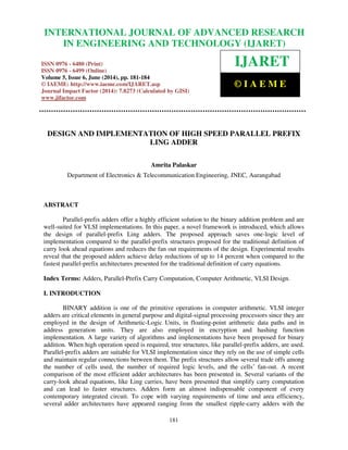 International Journal of Advanced Research in Engineering and Technology (IJARET), ISSN 0976 – 
6480(Print), ISSN 0976 – 6499(Online) Volume 5, Issue 6, June (2014), pp. 181-184 © IAEME 
INTERNATIONAL JOURNAL OF ADVANCED RESEARCH 
IN ENGINEERING AND TECHNOLOGY (IJARET) 
ISSN 0976 - 6480 (Print) 
ISSN 0976 - 6499 (Online) 
Volume 5, Issue 6, June (2014), pp. 181-184 
© IAEME: http://www.iaeme.com/IJARET.asp 
Journal Impact Factor (2014): 7.8273 (Calculated by GISI) 
www.jifactor.com 
181 
 
IJARET 
© I A E M E 
DESIGN AND IMPLEMENTATION OF HIGH SPEED PARALLEL PREFIX 
LING ADDER 
Amrita Palaskar 
Department of Electronics  Telecommunication Engineering, JNEC, Aurangabad 
ABSTRACT 
Parallel-prefix adders offer a highly efficient solution to the binary addition problem and are 
well-suited for VLSI implementations. In this paper, a novel framework is introduced, which allows 
the design of parallel-prefix Ling adders. The proposed approach saves one-logic level of 
implementation compared to the parallel-prefix structures proposed for the traditional definition of 
carry look ahead equations and reduces the fan out requirements of the design. Experimental results 
reveal that the proposed adders achieve delay reductions of up to 14 percent when compared to the 
fastest parallel-prefix architectures presented for the traditional definition of carry equations. 
Index Terms: Adders, Parallel-Prefix Carry Computation, Computer Arithmetic, VLSI Design. 
I. INTRODUCTION 
BINARY addition is one of the primitive operations in computer arithmetic. VLSI integer 
adders are critical elements in general purpose and digital-signal processing processors since they are 
employed in the design of Arithmetic-Logic Units, in floating-point arithmetic data paths and in 
address generation units. They are also employed in encryption and hashing function 
implementation. A large variety of algorithms and implementations have been proposed for binary 
addition. When high operation speed is required, tree structures, like parallel-prefix adders, are used. 
Parallel-prefix adders are suitable for VLSI implementation since they rely on the use of simple cells 
and maintain regular connections between them. The prefix structures allow several trade offs among 
the number of cells used, the number of required logic levels, and the cells’ fan-out. A recent 
comparison of the most efficient adder architectures has been presented in. Several variants of the 
carry-look ahead equations, like Ling carries, have been presented that simplify carry computation 
and can lead to faster structures. Adders form an almost indispensable component of every 
contemporary integrated circuit. To cope with varying requirements of time and area efficiency, 
several adder architectures have appeared ranging from the smallest ripple-carry adders with the 
 