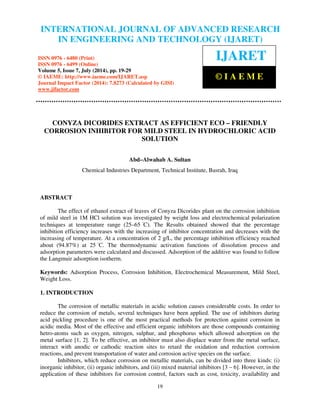 International Journal of Advanced Research in Engineering and Technology (IJARET), ISSN 0976 –
6480(Print), ISSN 0976 – 6499(Online) Volume 5, Issue 7, July (2014), pp. 19-29 © IAEME
19
CONYZA DICORIDES EXTRACT AS EFFICIENT ECO – FRIENDLY
CORROSION INHIBITOR FOR MILD STEEL IN HYDROCHLORIC ACID
SOLUTION
Abd–Alwahab A. Sultan
Chemical Industries Department, Technical Institute, Basrah, Iraq
ABSTRACT
The effect of ethanol extract of leaves of Conyza Dicorides plant on the corrosion inhibition
of mild steel in 1M HCl solution was investigated by weight loss and electrochemical polarization
techniques at temperature range (25–65 ̊C). The Results obtained showed that the percentage
inhibition efficiency increases with the increasing of inhibitor concentration and decreases with the
increasing of temperature. At a concentration of 2 g/L, the percentage inhibition efficiency reached
about (94.87%) at 25 ̊C. The thermodynamic activation functions of dissolution process and
adsorption parameters were calculated and discussed. Adsorption of the additive was found to follow
the Langmuir adsorption isotherm.
Keywords: Adsorption Process, Corrosion Inhibition, Electrochemical Measurement, Mild Steel,
Weight Loss.
1. INTRODUCTION
The corrosion of metallic materials in acidic solution causes considerable costs. In order to
reduce the corrosion of metals, several techniques have been applied. The use of inhibitors during
acid pickling procedure is one of the most practical methods for protection against corrosion in
acidic media. Most of the effective and efficient organic inhibitors are those compounds containing
hetro-atoms such as oxygen, nitrogen, sulphur, and phosphorus which allowed adsorption on the
metal surface [1, 2]. To be effective, an inhibitor must also displace water from the metal surface,
interact with anodic or cathodic reaction sites to retard the oxidation and reduction corrosion
reactions, and prevent transportation of water and corrosion active species on the surface.
Inhibitors, which reduce corrosion on metallic materials, can be divided into three kinds: (i)
inorganic inhibitor, (ii) organic inhibitors, and (iii) mixed material inhibitors [3 – 6]. However, in the
application of these inhibitors for corrosion control, factors such as cost, toxicity, availability and
INTERNATIONAL JOURNAL OF ADVANCED RESEARCH
IN ENGINEERING AND TECHNOLOGY (IJARET)
ISSN 0976 - 6480 (Print)
ISSN 0976 - 6499 (Online)
Volume 5, Issue 7, July (2014), pp. 19-29
© IAEME: http://www.iaeme.com/IJARET.asp
Journal Impact Factor (2014): 7.8273 (Calculated by GISI)
www.jifactor.com
IJARET
© I A E M E
 