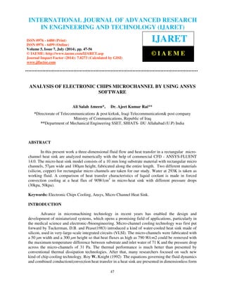 INTERNATIONAL JOURNAL OF ADVANCED RESEARCH 
International Journal of Advanced Research in Engineering and Technology (IJARET), ISSN 0976 – 
6480(Print), ISSN 0976 – 6499(Online) Volume 5, Issue 7, July (2014), pp. 47-56 © IAEME 
IN ENGINEERING AND TECHNOLOGY (IJARET) 
ISSN 0976 - 6480 (Print) 
ISSN 0976 - 6499 (Online) 
Volume 5, Issue 7, July (2014), pp. 47-56 
© IAEME: http://www.iaeme.com/IJARET.asp 
Journal Impact Factor (2014): 7.8273 (Calculated by GISI) 
www.jifactor.com 
47 
 
IJARET 
© I A E M E 
ANALYSIS OF ELECTRONIC CHIPS MICROCHANNEL BY USING ANSYS 
SOFTWARE 
Ali Salah Ameen*, Dr. Ajeet Kumar Rai** 
*Directorate of Telecommunications  post kirkuk, Iraqi Telecommunication post company 
Ministry of Communications, Republic of Iraq 
**Department of Mechanical Engineering SSET, SHIATS- DU Allahabad (U.P) India 
ABSTRACT 
In this present work a three-dimensional fluid flow and heat transfer in a rectangular micro-channel 
heat sink are analyzed numerically with the help of commercial CFD - ANSYS-FLUENT 
14.0. The micro-heat sink model consists of a 10 mm long substrate material with rectangular micro 
channels, 57μm wide and 180μm height, fabricated along the entire length. Two different materials 
(silicon, copper) for rectangular micro channels are taken for our study. Water at 293K is taken as 
working fluid. A comparison of heat transfer characteristics of liquid coolant is made in forced 
convection cooling at a heat flux of 90W/cm2 in micro-heat sink with different pressure drops 
(30kpa, 50kpa). 
Keywords: Electronic Chips Cooling, Ansys, Micro Channel Heat Sink. 
INTRODUCTION 
Advance in micromachining technology in recent years has enabled the design and 
development of miniaturized systems, which opens a promising field of applications, particularly in 
the medical science and electronic-/bioengineering. Micro-channel cooling technology was first put 
forward by Tuckerman, D.B. and Pease(1983) introduced a kind of water-cooled heat sink made of 
silicon, used in very-large-scale integrated circuits (VLSI). The micro-channels were fabricated with 
a 50 μm width and a 300 μm height so that heat fluxes as high as 790 W/cm2 could be removed with 
the maximum temperature difference between substrate and inlet water of 71 K and the pressure drop 
across the micro-channels of 31 Pa. The thermal performance is much better than presented by 
conventional thermal dissipation technologies. After that, many researchers focused on such new 
kind of chip cooling technology. Roy W. Knight (1992) The equations governing the fluid dynamics 
and combined conduction/convection heat transfer in a heat sink are presented in dimensionless form 
 