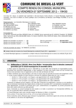 COMMUNE DE BREUIL-LE-VERT
                        COMPTE RENDU DU CONSEIL MUNICIPAL
                       DU VENDREDI 07 SEPTEMBRE 2012 – 19H30
L'an deux mil douze, le vendredi sept septembre à dix-neuf heures trente minutes, le Conseil Municipal, légalement
convoqué, s’est réuni à la Mairie en séance publique sous la Présidence de Monsieur Jean-Philippe VICHARD, et sur sa
convocation.

Étaient présents : Les Conseillers Municipaux en exercice
Mle BAILLY Audrey                           Mme GRENIER Céline                         Mme PAKONYK Danielle
Mme BALSALOBRÉ Aliette                      M. LACAILLE Claudinet                      M. PLANQUE Jean-Paul
M. BRUYER Jean-Guy                          M. LEFEVRE Francis                         M. TUDAL Bernard
M. CHARPENTIER Dominique                    M. LUCO Alain                              M. VERSCHEURE Christian
M. FRANCHE Jean-Marie                       M. MODDE Jacques

À l'exception de :
M. FALLUEL représenté par Mme GRENIER Céline, M. L’ENFANT Hervé représenté par M. LACAILLE Claudinet, M. RENNER
Didier représenté par Mme BALSALOBRÉ Aliette, M. Daniel COURTOIS, Mme HERCELIN Sabine, Mme LAVALLARD Malika,
absents excusés

Nombre de Conseillers en exercice ---- : 21                      Date de convocation ------------- : 28 août 2012
Nombre de Conseillers présents ------- : 15                      Date d’affichage ------------------ : 11 septembre 2012
Nombre de Conseillers votants --------- : 18
                                           
A été élu secrétaire de séance : M. FRANCHE Jean-Marie

 Compte-rendu de la séance du Conseil Municipal du vendredi 29 juin 2012 – approbation :
Le Conseil Municipal approuve à l’unanimité le compte-rendu du Conseil Municipal de la séance du vendredi 29 juin 2012.
                                           


I.    URBANISME :
      1.1. Délibération n° 2012/42 : Biens Sans Maître : incorporation dans le domaine communal
           (procédure par le conseil municipal du 25 novembre 2011).
      Le Maire expose les dispositions de la loi n° 2004-809 du 13 août 2004, dite loi libertés et responsabilités locales,
      permettant aux communes d’appréhender, si elles souhaitent, les biens sans maître situés sur leur territoire aux
      termes d’une procédure mise en application au titre du Code du Domaine de l’Etat.
      Le Maire mentionne que cette procédure a été mise en œuvre pour les parcelles de terrain sans propriétaire connu
      à ce jour et pour lesquelles les taxes foncières n’ont pas été acquittées depuis plus de 3 ans, à savoir :
           Section C n° 468 au lieudit « Les Flaques » qui appartiendrait à M. Joseph DELORMEL ;
           Section C n° 474 au lieudit « Les Flaques » qui appartiendrait à M. Eugène LEFEVRE ;
           Section C n° 467 au lieudit « Les Flaques » qui appartiendrait à M. Julien LOBGEOIS.
      Il poursuit en indiquant qu’une enquête a été faite pour rechercher les propriétaires, qu’aucun n’a été identifié et
      que la commission communale des impôts directs en date du 25 novembre 2011 s’est prononcée favorablement sur
      cette appréhension. Il termine en précisant qu’il a pris, conformément à la législation, les arrêtés présumant les
      biens sans maîtres afférents aux dites parcelles.
      Aussi, il demande au conseil municipal de bien vouloir, à ce stade, se prononcer sur l’incorporation définitive, ou
      non, de ces parcelles dans le domaine communal.
      Le Conseil Municipal, après avoir entendu l’exposé de Monsieur Le Maire, à l’unanimité,
      VU les articles 713 du Code Civil et L27 bis, L27 ter du Code du Domaine de l’Etat,
      VU les recherches vaines effectuées pour retrouver les propriétaires, notamment auprès des services des domaines
      et du cadastre et, du service des hypothèques,



20120181H - CR - CM 20120907                                                                                   Page 1 sur 5
 