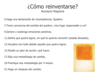 ¿Cómo reinventarse?
                                 Recetario Magistral

5.Haga una declaración de incompetencia. Quiebre.

7.Tome conciencia del sentido del quiebre: ¿me hago responsable o no?

9.Genere y sostenga emociones positivas.

11.Defina qué quiere lograr, en qué te quieres convertir (estado deseado).

13.Visualice con todo detalle aquello que quiero lograr.

15.Diseñe un plan de acción: qué hacer.

17.Elija una metodología de cambio.

19.Practique esa metodología por 4 meses.

21.Haga un chequeo del cambio.
 