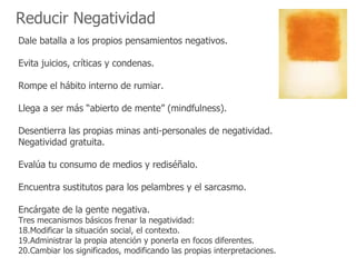 Reducir Negatividad
Dale batalla a los propios pensamientos negativos.

Evita juicios, críticas y condenas.

Rompe el hábito interno de rumiar.

Llega a ser más “abierto de mente” (mindfulness).

Desentierra las propias minas anti-personales de negatividad.
Negatividad gratuita.

Evalúa tu consumo de medios y rediséñalo.

Encuentra sustitutos para los pelambres y el sarcasmo.

Encárgate de la gente negativa.
Tres mecanismos básicos frenar la negatividad:
18.Modificar la situación social, el contexto.
19.Administrar la propia atención y ponerla en focos diferentes.
20.Cambiar los significados, modificando las propias interpretaciones.
 