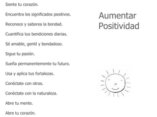 Siente tu corazón.

Encuentra los significados positivos.
                                        Aumentar
Reconoce y saborea la bondad.
                                        Positividad
Cuantifica tus bendiciones diarias.

Sé amable, gentil y bondadoso.

Sigue tu pasión.

Sueña permanentemente tu futuro.

Usa y aplica tus fortalezas.

Conéctate con otros.

Conéctate con la naturaleza.

Abre tu mente.

Abre tu corazón.
 