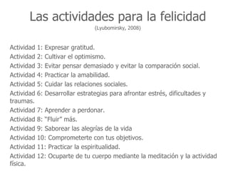 Las actividades para la felicidad
                                   (Lyubomirsky, 2008)


Actividad   1:   Expresar gratitud.
Actividad   2:   Cultivar el optimismo.
Actividad   3:   Evitar pensar demasiado y evitar la comparación social.
Actividad   4:   Practicar la amabilidad.
Actividad   5:   Cuidar las relaciones sociales.
Actividad   6:   Desarrollar estrategias para afrontar estrés, dificultades y
traumas.
Actividad   7: Aprender a perdonar.
Actividad   8: “Fluir” más.
Actividad   9: Saborear las alegrías de la vida
Actividad   10: Comprometerte con tus objetivos.
Actividad   11: Practicar la espiritualidad.
Actividad   12: Ocuparte de tu cuerpo mediante la meditación y la actividad
física.
 