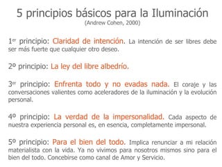 5 principios básicos para la Iluminación
                           (Andrew Cohen, 2000)


1er principio: Claridad de intención. La intención de ser libres debe
ser más fuerte que cualquier otro deseo.

2º principio: La ley del libre albedrío.

3er principio: Enfrenta todo y no evadas nada. El coraje y las
conversaciones valientes como aceleradores de la iluminación y la evolución
personal.

4º principio: La verdad de la impersonalidad. Cada aspecto de
nuestra experiencia personal es, en esencia, completamente impersonal.

5º principio: Para el bien del todo. Implica renunciar a mi relación
materialista con la vida. Ya no vivimos para nosotros mismos sino para el
bien del todo. Concebirse como canal de Amor y Servicio.
 