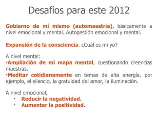 Desafíos para este 2012
Gobierno de mí mismo (automaestría), básicamente a
nivel emocional y mental. Autogestión emocional y mental.

Expansión de la consciencia. ¿Cuál es mi yo?

A nivel mental:
•Ampliación de mi mapa mental, cuestionando creencias
maestras.
•Meditar cotidianamente en temas de alta energía, por
ejemplo, el silencio, la gratuidad del amor, la iluminación.

A nivel emocional,
   • Reducir la negatividad.
   • Aumentar la positividad.
 