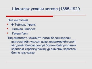 Шинжлэх ухаанч чиглэл (1885-1920
Энэ чиглэлийг
 Ф.Тейлор, Френк
 Лилиан Гилбрет
 Генри Гант
Тэд ажиглалт, хэмжилт, логик болон задлан
шинжлэлийн үндсэн дээр хөдөлмөрийн олон
үйлдлийг боловсронгуй болгон байгууллагын
зорилгыг хэрэгжүүлэхэд үр ашигтай хэрэглэж
болно гэж үзжээ.

 