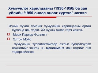 Хүмүүнлэг харилцааны /1930-1950/ ба зан
үйлийн /1950 оноос өнөөг хүртэл/ чиглэл
Хүний хүчин зүйлийг хүмүүсийн харилцааны өргөн
хүрээнд авч үздэг. XX зууны эхээр гарч иржээ.
 Мери Паркер Фоллетт
 Элтон Мэйо
хүмүүсийн тусламжтайгаар ажлыг гүйцэтгүүлэх
нөхцөлийг хангах нь менежмент мөн гэдгийг анх
тодорхойлжээ.

 