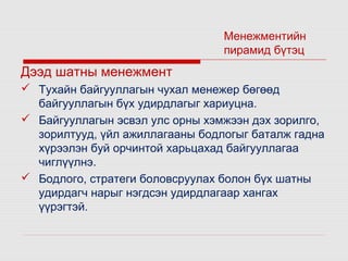 Менежментийн
пирамид бүтэц

Дээд шатны менежмент
 Тухайн байгууллагын чухал менежер бөгөөд
байгууллагын бүх удирдлагыг хариуцна.
 Байгууллагын эсвэл улс орны хэмжээн дэх зорилго,
зорилтууд, үйл ажиллагааны бодлогыг баталж гадна
хүрээлэн буй орчинтой харьцахад байгууллагаа
чиглүүлнэ.
 Бодлого, стратеги боловсруулах болон бүх шатны
удирдагч нарыг нэгдсэн удирдлагаар хангах
үүрэгтэй.

 