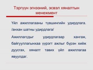 Тэргүүн эгнээний, эсвэл хяналтын
менежмент
Үйл ажиллагааны түвшингийн удирдлага.
/анхан шатны удирдлага/
Ажиллагсдыг

удирдлагаар

хангаж,

байгууллагынхаа үүрэгт ажлыг бүрэн хийж
дуусгах,
явуулдаг.

хяналт

тавих

үйл

ажиллагаа

 
