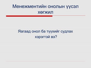 Менежментийн онолын үүсэл
хөгжил

Яагаад онол ба түүхийг судлах
хэрэгтэй вэ?

 