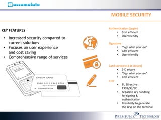 MOBILE SECURITY

                                     Authentication (Login)
KEY FEATURES                              • Cost efficient
                                          • User friendly
 • Increased security compared to
   current solutions                 Signature
 • Focuses on user experience              • “Sign what you see”
                                           • Cost efficient
   and cost saving                         • User friendly
 • Comprehensive range of services

                                     Card services (3-D secure)
                                           • 3-D secure
                                           • “Sign what you see”
                                           • Cost efficient
                                     e-ID
                                           • EU Directive
                                               1999/93/EC
                                           • Separate key handling
                                               for signing &
                                               authentication
                                           • Possibility to generate
                                               the keys on the terminal
 