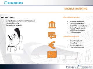 MOBILE BANKING

KEY FEATURES                                  Informational services

 •   Complete access channel to the account         •   Balance statement
 •   Increased security                             •   Transaction history
 •   Transactional service’s                        •   Push/Pull notifications
                                                    •   Bonus/loyalty points
                                                    •   ATM/branch locator
                                                    •   Video support

                                              Transactional services

                                                    •   Inter/intra bank
                                                        transfers
                                                    •   Invoice payment
                                                    •   Stock/Fund trading
 