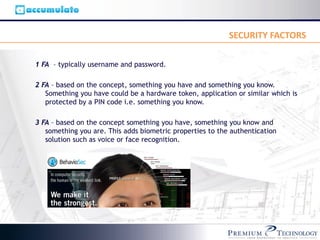 SECURITY FACTORS

1 FA – typically username and password.

2 FA – based on the concept, something you have and something you know.
   Something you have could be a hardware token, application or similar which is
   protected by a PIN code i.e. something you know.

3 FA – based on the concept something you have, something you know and
   something you are. This adds biometric properties to the authentication
   solution such as voice or face recognition.
 