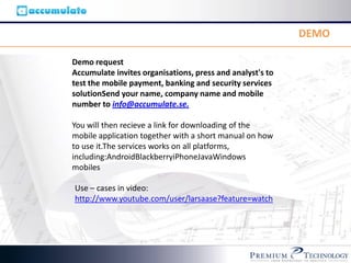 DEMO

Demo request
Accumulate invites organisations, press and analyst's to
test the mobile payment, banking and security services
solutionSend your name, company name and mobile
number to info@accumulate.se.

You will then recieve a link for downloading of the
mobile application together with a short manual on how
to use it.The services works on all platforms,
including:AndroidBlackberryiPhoneJavaWindows
mobiles

Use – cases in video:
http://www.youtube.com/user/larsaase?feature=watch
 