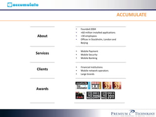 ACCUMULATE

           •   Founded 2004
           •   +60 million installed applications
 About     •   +30 employees
           •   Offices in Stockholm, London and
               Beijing


           •   Mobile Payment
Services   •   Mobile Security
           •   Mobile Banking


           •   Financial institutions
 Clients
Services   •   Mobile network operators
           •   Large brands



Awards
Awards
 