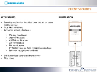CLIENT SECURITY

KEY FEATURES                                               ILLUSTRATION

•   Security application installed over the air on users
    mobile device
•   True PKI safe client
•   Advanced security features:

     •   RSA key handshake
     •   IMEI verification
     •   MSISDN verification
     •   SIM verification
     •   PIN verification
     •   3rd factor voice or face recognition (add on)
     •   Behavior recognition (add on)

•   GUI & services controlled from server                               Mobile
•   Thin client                                                       Everywhere
 