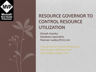 Dinesh Asanka
Database Specialist
Pearson Lanka (Pvt) Ltd.
http://twitter.com/dineshasanka
http://www.dbfriend.net/
dinesha@ecollege.com
RESOURCE GOVERNOR TO
CONTROL RESOURCE
UTILIZATION
 