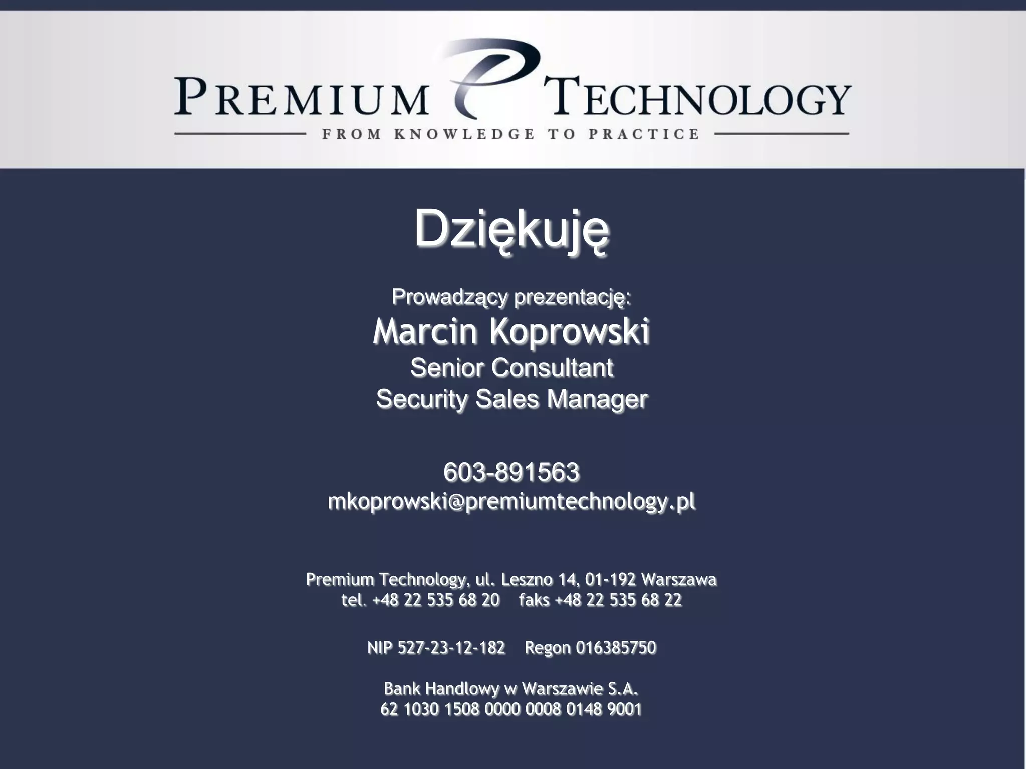 Dziękuję
                                                  Prowadzący prezentację:
                                               Marcin Koprowski
                                                  Senior Consultant
                                                Security Sales Manager

                                                           603-891563
                                       mkoprowski@premiumtechnology.pl


                                    Premium Technology, ul. Leszno 14, 01-192 Warszawa
                                        tel. +48 22 535 68 20 faks +48 22 535 68 22

                                              NIP 527-23-12-182            Regon 016385750

                                                Bank Handlowy w Warszawie S.A.
                                                62 1030 1508 0000 0008 0148 9001

19   Copyright © 2011 Premium Technology Sp. z o.o. All rights reserved.
 