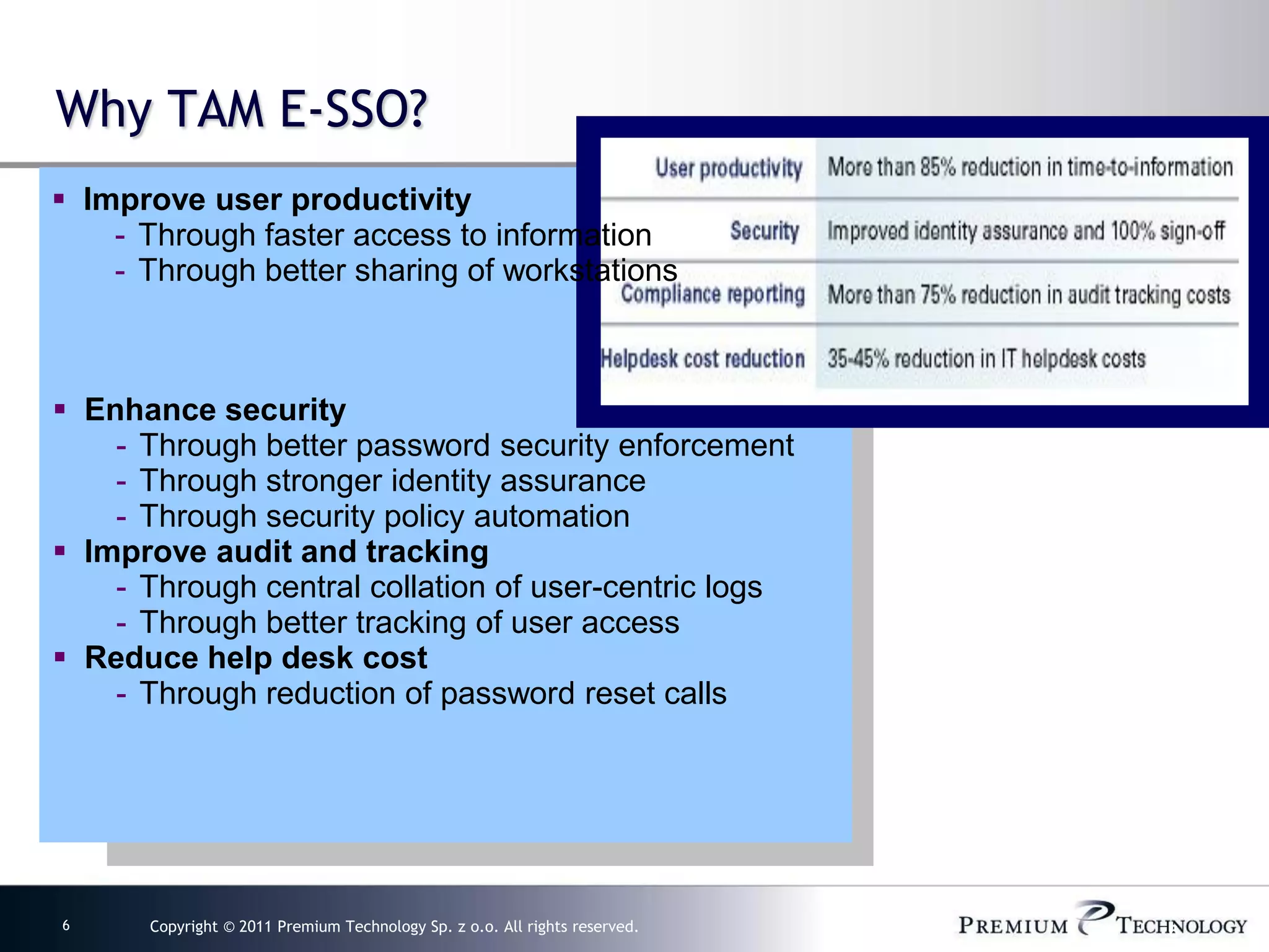 Why TAM E-SSO?
 Improve user productivity
    - Through faster access to information
    - Through better sharing of workstations



 Enhance security
    - Through better password security enforcement
    - Through stronger identity assurance
    - Through security policy automation
 Improve audit and tracking
    - Through central collation of user-centric logs
    - Through better tracking of user access
 Reduce help desk cost
    - Through reduction of password reset calls




6     Copyright © 2011 Premium Technology Sp. z o.o. All rights reserved.   6
 