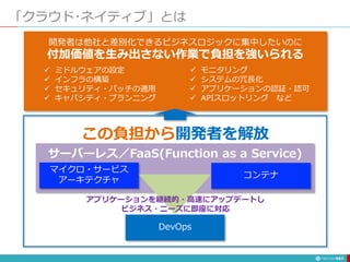 「クラウド･ネイティブ」とは
147
開発者は他社と差別化できるビジネスロジックに集中したいのに
付加価値を生み出さない作業で負担を強いられる
 ミドルウェアの設定
 インフラの構築
 セキュリティ・パッチの適用
 キャパシティ・プランニング
 モニタリング
 システムの冗長化
 アプリケーションの認証・認可
 APIスロットリング など
この負担から開発者を解放
DevOps
マイクロ・サービス
アーキテクチャ
コンテナ
サーバーレス／FaaS(Function as a Service)
アプリケーションを継続的・高速にアップデートし
ビジネス・ニーズに即座に対応
 