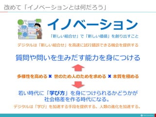 改めて「イノベーションとは何だろう」
イノベーション
「新しい組合せ」で「新しい価値」を創り出すこと
デジタルは「新しい組合せ」を高速に試行錯誤できる機会を提供する
質問や問いを生みだす能力を身につける
世のため人のためを求める
多様性を高める 本質を極める
若い時代に「学び方」を身につけられるかどうかが
社会格差を作る時代になる。
デジタルは「学び」を加速する手段を提供する。人類の進化を加速する。
 