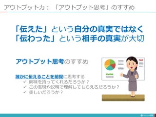アウトプット力： 「アウトプット思考」のすすめ
175
「伝えた」という自分の真実ではなく
「伝わった」という相手の真実が大切
アウトプット思考のすすめ
誰かに伝えることを前提に思考する
 興味を持ってくれるだろうか？
 この表現や説明で理解してもらえるだろうか？
 美しいだろうか？
 