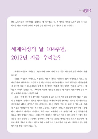 10



날은 노동자들의 국제연대를 강화하는 데 기여했습니다. 즉 여성을 비롯한 노동자들의 더 나은
미래를 위한 싸움에 있어서 여성의 날은 필수적인 날로 자리매김 한 것입니다.




세계여성의 날 104주년,
2012년 지금 우리는?

  세계의 여성들이 저항했던 그날로부터 100여 년이 흐른 지금, 여성들의 삶은 어떻게 변했
을까요?
  수많은 여성들의 투쟁으로, 희생으로, 여성의 권리는 이전보다 많이 확장되었고 지위도 높
아졌습니다. 한국에서도 식민지 시절 평양고무공장 여성노동자들의 투쟁, 1970년대 방직공장에

서 일어난 어린 여성노동자들의 투쟁 등 빵(경제적 권리)과 장미(정치적 권리)를 요구하는 여
성들의 투쟁이 있었습니다. 1990년대 이후엔 성평등과 관련한 법 개정이 이뤄지면서 많은 부
분 제도적인 평등을 이뤄냈습니다.
  그러나 현재 한국에서 살아가는 여성들의 현실은 그다지 아름답지 않습니다. 많은 여성들
이 경제활동에 참여하고 있지만 양육과 돌봄은 여전히 여성의 몫이라는 ‘성역할 이데올로기’는
건재합니다. 때문에 여성들은 일과 가정이라는 2중의 부담을 안은 채 살아가고 있습니다. 게다
가 여성은 ‘반찬값이나 버는’ 부차적인 노동자로 취급되며 저임금과 불안정한 일자리에 내몰립
니다. 대다수의 여성들이 비정규직, 특수고용직 노동자인 것이 현실입니다. 여성 국무총리가
나오고 여성 대법관이 나오는 시대라지만, 대다수의 여성들은 여전히 일과 가정 사이에서 종종
걸음을 치고 있습니다. 그럼에도 불구하고 그에 대한 온당한 대가는 받지 못하고 있습니다. 결
혼과 출산, 양육으로 경력이 단절되었던 여성이 다시 노동시장에 나올 때는 저임금의 불안정한
일자리를 찾을 수밖에 없습니다.
 