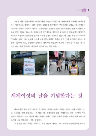 11



  그렇게 나온 일자리에서도 여성에 대한 차별은 극심합니다. 현대자동차 사내하청 여성노동
자는 일상적으로 벌어지는 남성 상사의 성희롱에 항의했다가 부당해고를 당했습니다. 여성들이
대다수인 학습지 노동자의 경우는 ‘노동자’임을 인정받지 못해 근로기준법이 정한 최소한의 보
호도 받지 못하고 있습니다. 학교급식이 전면적으로 시행되고 임시교사와 보조교사가 많아지면
서 학교 비정규직노동자들의 권리가 사회적 문제로 떠오르고 있습니다. 그들 역시 대다수가 여
성입니다. 하고 있는 노동의 가치에 비해 낮은 대가를 받아야 하고, 언제 해고될지 모르는 불
안에 시달려야 하고, 부당함에 항의하는 상식적인 행동조차 해고의 사유가 될 수 있는 것. 이
것이 바로 현재 한국에서 여성들이 겪어야 하는 현실입니다.




세계여성의 날을 기념한다는 것

  세계여성의 날은 빵과 장미를, 즉 경제적 권리와 정치적 권리를 되찾기 위해 여성들 스스
로 목소리를 내며 광장으로 나온 날입니다. 세계여성의 날을 기념한다는 것은 104년이 지난
지금도 계속되고 있는 여성에 대한 차별을 없애고 인간으로서의 권리를 되찾기 위해 다시 목
소리를 내고 광장으로 나가는 것입니다.
  그 방법은 여러 가지일 것입니다. 직접 광장에 나서는 것도 하나의 방법이겠지만 보이지
 