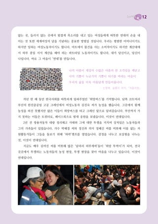 12



않는 곳, 들리지 않는 곳에서 힘겹게 목소리를 내고 있는 여성들에게 따뜻한 연대의 손을 내
미는 것 또한 세계여성의 날을 기념하는 중요한 방법일 것입니다. 우리는 평범한 어머니이기도
하지만 일하는 여성노동자이기도 합니다. 마트에서 물건을 사는 소비자이기도 하지만 계산대에
서 하루 종일 서서 계산을 해야 하는 파트타임 노동자이기도 합니다. 내가 당신이고, 당신이
나입니다. 바로 그 마음이 ‘연대’를 만듭니다.


                      나의 아픔이 세상의 수많은 아픔의 한 조각임을 깨닫고
                      나의 기쁨이 누군가의 기쁨이 되기를 바라는 마음이
                      우리의 삶을 더욱 아름답게 만들어줍니다.
                                   - 신영복, 슬픔의 위치, 『처음처럼』



  작년 한 해 동안 한국사회를 따뜻하게 덥혀주었던 ‘희망버스’를 기억합니다. 남쪽 끄트머리
부산의 한진중공업 고공 크레인에서 여성노동자 김진숙 씨가 농성을 했습니다. 그곳에서 함께

농성을 하진 못했지만 많은 이들이 희망버스를 타고 크레인 앞으로 달려갔습니다. 부산까지 가
지 못하는 이들은 트위터로, 페이스북으로 밤새 응원을 보냈습니다. 이것이 연대입니다.
  2년 전 쌍용자동차 대량 정리해고 사태와 그에 대한 투쟁을 거치며 상처입은 노동자들과
그의 가족들이 있었습니다. 가수 박혜경 씨와 정신과 의사 정혜신 씨를 비롯해 이름 없는 자
원활동가들이 그들을 돌보기 위해 ‘와락’캠프를 열었습니다. 감정을 나누고 보살핌을 나누는
것, 이것이 연대입니다.
  지금도 배우 김여진 씨를 비롯해 많은 ‘날라리 외부세력’들이 ‘희망 뚜벅이’가 되어, 전국
곳곳에서 투쟁하는 노동자들의 농성 현장, 투쟁 현장을 찾아 마음을 나누고 있습니다. 이것이
연대입니다.
 