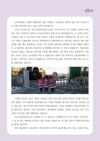 13



  인천여성회는 어떻게 세계여성의 날을 기념할 수 있을까요? 멀리서 찾을 것이 아니라 우
리 주변 가까이에서 할 수 있는 일부터 찾아봅시다.
  인천시 중구에 있는 에스오일인천저유소(석유가 주유소에 가기 전 저장하는 곳)에서 12년
동안 식당 조리원으로 일해 온 여성노동자들이 올해 첫 날 해고되었습니다. 그 조리원 여성노
동자들은 12년 전 에스오일이 직접 운영하는 식당에 조리원으로 취업했습니다. 몇 년 전 저유
소의 식당은 고용승계를 조건으로 외주용역으로 변경되었습니다. 용역으로 변경되고 매년 계약
갱신을 해야 했고 용역회사는 2012년 1월 1일자로 일방적인 계약해지 통지를 해버린 것입니
다. 그 동안에도 정규직과 비정규직의 근무형태와 처우에는 큰 격차가 있었습니다. 비정규직은

토요일도 없었고, 일요일도 돌아가며 근무를 해야 했지만 그에 대한 수당은 없었습니다. 식당
밥도 오로지 정규직 노동자들만 먹을 수 있었습니다. 경비와 같은 비정규직 노동자들에게는 식
당 밥도 식사수당도 주어지지 않았습니다. 정규직이 먹을 밥을 비정규직이 해야 하는 웃지 못
할 상황이었던 것입니다.




  그렇게 토요일도 없이, 가끔은 일요일도 없이 12년 동안 일하다 해고된 조리원 여성노동
자의 월급은 고작 100만원 남짓이었습니다. 이러한 차별에도 불구하고 해고되는 것보다는 계
속 일을 하는 것이 조리원 여성노동자의 바람이었습니다. 이것은 대부분의 여성노동자들이 처
한 현실이기도 합니다. 그러나 용역회사는 계약해지를 선언했고, 본청인 에스오일 측은 ‘우리
소관이 아니’라는 말만 되풀이하고 있습니다.
  에스오일인천저유소의 조리원은 단 두 명입니다. 단체행동조차 하기 어려운 숫자입니다.
그 중 한 분은 재계약을 포기하고 결국 일터를 떠났습니다. 한 분만 남아서 어렵게 출근투쟁
을 벌이고 있습니다.
  매주 월요일부터 금요일까지, 아침 8시부터 9시까지 출근투쟁을 하고 있는 조리원 여성노
 