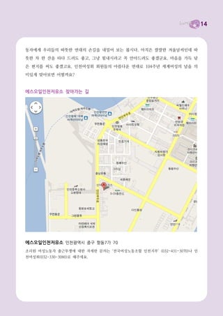 14



동자에게 우리들의 따뜻한 연대의 손길을 내밀어 보는 봅시다. 아직은 쌀쌀한 겨울날씨인데 따
뜻한 차 한 잔을 타다 드려도 좋고, 그냥 힘내시라고 꼭 안아드려도 좋겠군요. 마음을 가득 담
은 편지를 써도 좋겠고요. 인천여성회 회원들의 아름다운 연대로 104주년 세계여성의 날을 의
미있게 맞아보면 어떨까요?



에스오일인천저유소 찾아가는 길




에스오일인천저유소 인천광역시 중구 항동7가 70
조리원 여성노동자 출근투쟁에 대한 자세한 문의는 ‘전국여성노동조합 인천지부’ (032-431-3070)나 인
천여성회(032-330-3080)로 해주세요.
 