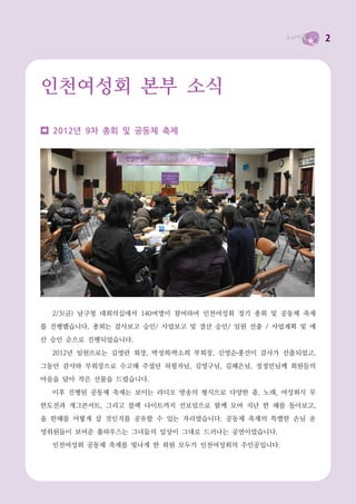 2




인천여성회 본부 소식

  2012년 9차 총회 및 공동체 축제




  2/3(금) 남구청 대회의실에서 140여명이 참여하여 인천여성회 정기 총회 및 공동체 축제
를 진행했습니다. 총회는 감사보고 승인/ 사업보고 및 결산 승인/ 임원 선출 / 사업계획 및 예
산 승인 순으로 진행되었습니다.
  2012년 임원으로는 김영란 회장, 박성희 박소희 부회장, 신영순 홍선미 감사가 선출되었고,
그동안 감사와 부회장으로 수고해 주셨던 허필자님, 김영구님, 김혜은님, 정정민님께 회원들의
마음을 담아 작은 선물을 드렸습니다.
  이후 진행된 공동체 축제는 보이는 라디오 방송의 형식으로 다양한 춤, 노래, 여성회식 무
한도전과 개그콘서트, 그리고 블랙 나이트까지 선보임으로 함께 모여 지난 한 해를 돌아보고,
올 한해를 어떻게 살 것인지를 공유할 수 있는 자리였습니다. 공동체 축제의 특별한 손님 운
영위원들이 보여준 풀하우스는 그녀들의 일상이 그대로 드러나는 공연이었습니다.
  인천여성회 공동체 축제를 빛나게 한 회원 모두가 인천여성회의 주인공입니다.
 