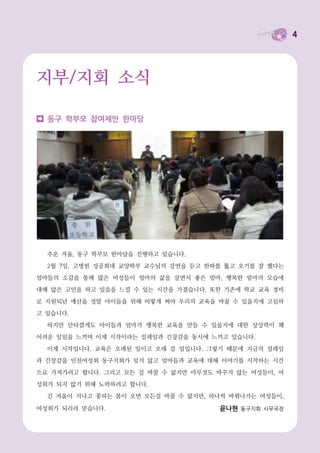 4




지부/지회 소식

  동구 학부모 참여제안 한마당




  추운 겨울, 동구 학부모 한마당을 진행하고 있습니다.
  2월 7일, 고병헌 성공회대 교양학부 교수님의 강연을 듣고 한파를 뚫고 오기를 잘 했다는
엄마들의 소감을 통해 많은 여성들이 엄마의 삶을 살면서 좋은 엄마, 행복한 엄마의 모습에
대해 많은 고민을 하고 있음을 느낄 수 있는 시간을 가졌습니다. 또한 기존에 학교 교육 경비
로 지원되던 예산을 정말 아이들을 위해 어떻게 써야 우리의 교육을 바꿀 수 있을지에 고심하
고 있습니다.
  하지만 안타깝게도 아이들과 엄마가 행복한 교육을 만들 수 있을지에 대한 상상력이 꽤
어려운 일임을 느끼며 이제 시작이라는 설레임과 긴장감을 동시에 느끼고 있습니다.
  이제 시작입니다. 교육은 오래된 일이고 오래 갈 일입니다. 그렇기 때문에 지금의 설레임
과 긴장감을 인천여성회 동구지회가 잊지 않고 엄마들과 교육에 대해 이야기를 시작하는 시간
으로 가져가려고 합니다. 그리고 모든 걸 바꿀 수 없지만 아무것도 바꾸지 않는 여성들이, 여
성회가 되지 않기 위해 노력하려고 합니다.
  긴 겨울이 지나고 꽃피는 봄이 오면 모든걸 바꿀 수 없지만, 하나씩 바꿔나가는 여성들이,

여성회가 되리라 믿습니다.                       윤나현 동구지회 사무국장
 