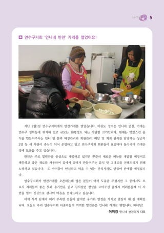 5



     연수구지회 ‘언니네 반찬’ 가게를 열었어요!




     지난 2월1일 연수구지회에서 반찬가게를 열었습니다. 이름도 정겨운 언니네 반찬. 가게는
연수구 청학동에 위치해 있고 규모는 10평정도 되는 아담한 크기입니다. 현재는 맛깔스런 음

식을 만들어주시는 언니 한 분과 매장관리와 회원관리, 배달 및 회계 관리를 담당하는 상근자
2명 등 세 사람이 중심이 되어 운영하고 있고 연수구지회 회원들이 요일마다 돌아가며 가게운
영에 도움을 주고 있습니다.
     반찬은 주로 밑반찬을 중심으로 제공하고 있지만 꾸준히 새로운 메뉴를 개발할 예정이고
깨끗하고 좋은 재료를 사용하여 집에서 엄마가 만들어주는 음식 맛 그대로를 전해드리기 위해
노력하고 있습니다.    또 아이들이 안심하고 먹을 수 있는 간식거리도 만들어 판매할 예정입니
다.
     연수구지회가 반찬가게를 오픈하는데 많은 분들이 여러 도움을 주셨지만 그 중에서도 오
로지 저희들의 좋은 뜻과 용기만을 믿고 십시일반 정성을 모아주신 출자자 여러분들께 이 지
면을 빌어 진심으로 감사의 마음을 전해드리고 싶습니다.
     이제 시작 단계라 여러 부족한 점들이 많지만 용기와 열정을 가지고 열심히 해 볼 계획입
니다. 오늘도 우리 연수구지회 아줌마들의 씩씩한 발걸음은 언니네 가게로 향합니다. 파이팅!

                                      이미경 언니네 반찬가게 대표
 