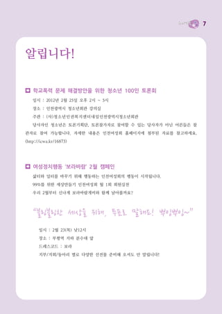 7




알립니다!

    학교폭력 문제 해결방안을 위한 청소년 100인 토론회
   일시 : 2012년 2월 25일 오후 2시 ~ 5시

   장소 : 인천광역시 청소년회관 강의실
   주관 : (사 )청소년인권복지센터내일 인천광역시청소년회관
   당사자인 청소년은 토론기획단, 토론참가자로 참여할 수 있는 당사자가 아닌 어른들은 참
관자로 참여 가능합니다. 자세한 내용은 인천여성회 홈페이지에 첨부된 자료를 참고하세요.
(http://icwa.kr/16873)




    여성정치행동 ‘보라바람’ 2월 캠페인
   삶터와 일터를 바꾸기 위해 행동하는 인천여성회의 행동이 시작됩니다.
   99%를 위한 세상만들기 인천여성회 월 1회 회원실천
   우리 2월부터 신나게 보라바람개비와 함께 날아볼까요?




   “블링블링한 세상을 위해, 투표로 말해요! 뿌잉뿌잉~”
       일시 : 2월 23(목) 낮12시
       장소 : 부평역 지하 분수대 앞
       드레스코드 : 보라
       지부/지회/동아리 별로 다양한 선전물 준비해 오셔도 안 말립니다!
 