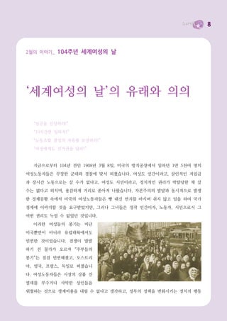 8



2월의 이야기_   104주년 세계여성의 날




‘세계여성의 날’의 유래와 의의

  “임금을 인상하라!”
  “10시간만 일하자!”
  “노동조합 결성의 자유를 보장하라!”
  “여성에게도 선거권을 달라!”


  지금으로부터 104년 전인 1908년 3월 8일, 미국의 방직공장에서 일하던 1만 5천여 명의
여성노동자들은 무장한 군대와 경찰에 맞서 외쳤습니다. 여성도 인간이라고, 살인적인 저임금

과 장시간 노동으로는 살 수가 없다고, 여성도 시민이라고, 정치적인 권리가 박탈당한 채 살
수는 없다고 외치며, 용감하게 거리로 쏟아져 나왔습니다. 자본주의의 발달과 동시적으로 발생
한 경제공황 속에서 미국의 여성노동자들은 빵 대신 먼지를 마시며 쉬지 않고 일을 하여 국가
경제에 이바지할 것을 요구받았지만, 그러나 그녀들은 정작 인간이자, 노동자, 시민으로서 그
어떤 권리도 누릴 수 없었던 것입니다.
  이러한 여성들의 봉기는 비단
미국뿐만이 아니라 유럽대륙에서도
빈번한 것이었습니다. 전쟁이 발발
하기 전 물가가 오르자 “주부들의
봉기”는 점점 빈번해졌고, 오스트리
아, 영국, 프랑스, 독일로 퍼졌습니
다. 여성노동자들은 시장의 상품 진
열대를 부수거나 사악한 상인들을
위협하는 것으로 생계비용을 내릴 수 없다고 생각하고, 정부의 정책을 변화시키는 정치적 행동
 