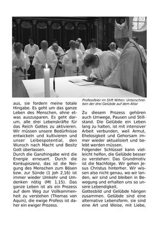 aus, sie fordern meine totale
Hingabe. Es geht um das ganze
Leben des Menschen, ohne et-
was auszusparen. Es geht dar-
um, alle drei Lebenskräfte für
das Reich Gottes zu aktivieren.
Wir müssen unsere Bedürfnisse
entwickeln und kultivieren und
unser Leibespotential, den
Wunsch nach Macht und Besitz
Gott überlassen.
Durch die Ganzhingabe wird die
Energie erneuert. Durch die
Konkupiszenz, das ist die Nei-
gung des Menschen zum Bösen
bzw. zur Sünde (1 Joh 2,16) ist
immer wieder Umkehr und Um-
denken nötig (Mt 1,15). Das
ganze Leben ist als ein Prozess
auf dem Weg zur Vollkommen-
heit zu verstehen (Thomas von
Aquin), die ewige Profess ist da-
her ein ewiger Prozess.
Zu diesem Prozess gehören
auch Umwege, Pausen und Still-
stand. Die Gelübde ein Leben
lang zu halten, ist mit intensiver
Arbeit verbunden, weil Armut,
Ehelosigkeit und Gehorsam im-
mer wieder aktualisiert und be-
lebt werden müssen.
Folgender Schlüssel kann viel-
leicht helfen, die Gelübde besser
zu verstehen: Das Grundmotiv
ist die Nachfolge. Wir gehen Je-
sus Christus hinterher. Wir wis-
sen also nicht genau, wo wir lan-
den, wir sind und bleiben in Be-
wegung und erhalten uns so un-
sere Lebendigkeit.
Gottesbild und Gelübde hängen
zusammen. Gelübde sind eine
alternative Lebensform, sie sind
eine Art und Weise, mit Liebe,
Professfeier im Stift Wilten: Unterschrei-
ben der drei Gelübde auf dem Altar
 