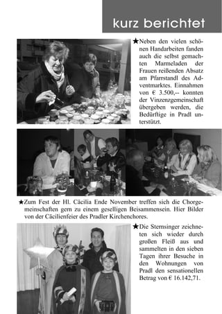 #Neben den vielen schö-
nen Handarbeiten fanden
auch die selbst gemach-
ten Marmeladen der
Frauen reißenden Absatz
am Pfarrstandl des Ad-
ventmarktes. Einnahmen
von € 3.500,-- konnten
der Vinzenzgemeinschaft
übergeben werden, die
Bedürftige in Pradl un-
terstützt.
#Zum Fest der Hl. Cäcilia Ende November treffen sich die Chorge-
meinschaften gern zu einem geselligen Beisammensein. Hier Bilder
von der Cäcilienfeier des Pradler Kirchenchores.
#Die Sternsinger zeichne-
ten sich wieder durch
großen Fleiß aus und
sammelten in den sieben
Tagen ihrer Besuche in
den Wohnungen von
Pradl den sensationellen
Betrag von € 16.142,71.
kurz berichtet
 