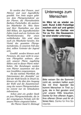 Es werden drei Frauen, zwei
Männer und zwei Jugendliche
gewählt. Von Amts wegen gehö-
ren dem Pfarrgemeinderat an:
der Pfarrer, die Pfarrsekretärin
Barbara Purtscheller, die pastora-
len Mitarbeiter Dr. Mira Stare
und Herr Maximilian aus dem
Stift Wilten, der Jugendheimleiter
Fabio Lösch und ein Vertreter des
Pfarrkirchenrates. Für einen
verbleibenden Sitz wird dann
noch ein Mitarbeiter berufen. Ein
Viertel des gesamten Pfarrge-
meinderates, in unserem Fall also
drei, sollten Vertreter der Jugend
sein.
Gewählt werden können auch
Personen, die zwar nicht in unse-
rem Pfarrgebiet wohnen, aber
sich unserer Pfarre zugehörig
fühlen und in dieser Pfarre mitar-
beiten. Die Berufungen werden
vom Pfarrer zusammen mit den
neu Gewählten vorgenommen.
Da das nächste Pfarrblatt, die
Osternummer der „Kontakte“ zur
Zeit der Wahl bereits in Druck ist,
können wir Sie über den Ausgang
der Wahl und die Zusammenset-
zung des neuen Pfarrgemeindera-
tes vorerst nur im Schaukasten
informieren.
Schon jetzt ein großer Dank
an jene Pfarrgemeinderäte, die in
der vergangenen Periode sich für
unsere Pfarre eingesetzt haben.
Ihr Pfarrer Siard O. Hörtnagl
Unterwegs zum
Menschen
Im März ist es wieder so-
weit: Rund 2.500 Freiwillige
machen sich auf und gehen
im Namen der Caritas von
Tür zu Tür. Die Haussamm-
ler sind wieder unterwegs.
Bitte weisen Sie die Sammler
nicht ab, sondern helfen auch
Sie mit Ihrer Spende! Sie
kommt Menschen in Tirol zu-
gute, die in Not geraten sind
und unsere Hilfe brauchen.
Danke für Ihre offenen Augen,
Ihre offenen Ohren und Ihr of-
fenes Herz. Danke für Ihre So-
lidarität.
 