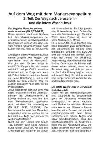 Auf dem Weg mit dem Markusevangelium
Auf dem Weg mit dem Markusevangelium
Auf dem Weg mit dem Markusevangelium
Auf dem Weg mit dem Markusevangelium
3. Teil:
3. Teil:
3. Teil:
3. Teil: Der Weg nach Jerusalem
Der Weg nach Jerusalem
Der Weg nach Jerusalem
Der Weg nach Jerusalem -
-
-
-
und die letzte Woche Jesu
und die letzte Woche Jesu
und die letzte Woche Jesu
und die letzte Woche Jesu
Der Weg des Menschensohnes
Der Weg des Menschensohnes
Der Weg des Menschensohnes
Der Weg des Menschensohnes
nach Jerusalem (Mk 8,27
nach Jerusalem (Mk 8,27
nach Jerusalem (Mk 8,27
nach Jerusalem (Mk 8,27-
-
-
-10,52)
10,52)
10,52)
10,52)
Dieser Abschnitt stellt eine Großein-
heit des Markusevangeliums dar
und ist literarisch kunstvoll gestaltet.
Geographisch verläuft der Weg Jesu
vom Norden (Cäsarea Philippi) nach
Süden (Jericho, nahe bei Jerusalem).
Am Beginn dieses Weges stellt Jesus
seinen Jüngern zwei Fragen: „Für
wen halten mich die Menschen?“
und „Ihr aber, für wen haltet ihr
mich?“ Die Jünger sollen sich unaus-
weichlich und persönlich auseinan-
dersetzen mit der Frage, wer Jesus
ist. Petrus bekennt Jesus als Messi-
as. Seine Beziehung zu Jesus wird
jedoch auf dem weiteren Weg wie
auch in Jerusalem noch stark auf die
Probe gestellt.
Jesus bezeichnet sich auf dem Weg
nach Jerusalem nicht als „Messias“,
sondern als „Menschensohn". Er
kündet dreimal an, was mit ihm,
dem Menschensohn, geschehen
wird, und dass dies notwendig sei
(Mk 8,31; 9,31; 10,33-32): "Der
Menschensohn wird den Menschen
ausgeliefert und sie werden ihn tö-
ten; doch drei Tage nach seinem Tod
wird er auferstehen."
Nicht nur sein Leiden und seinen
Tod, sondern auch seine Auferste-
hung kündet Jesus an. Auf alle drei
Ankündigungen reagieren die Jünger
mit Unverständnis. Es folgt jeweils
eine Unterweisung Jesu. Er bemüht
sich, den Seinen die Augen für seine
Worte, seine Person wie auch für
seine Nachfolge zu öffnen.
Es ist kein Zufall, dass den Weg Jesu
nach Jerusalem zwei Blindenheilun-
gen umrahmen: die Heilung eines
Blinden bei Betsaida (Mk 8,22-26)
und die Heilung des blinden Barti-
mäus bei Jericho (Mk 10,46-52).
Jesus würdigt den Glauben des Bar-
timäus. Denn noch als Blinder wirft
dieser seinen Mantel, seine letzte
Sicherheit, weg und läuft auf Jesus
zu. Nach der Heilung folgt er Jesus
auf seinem Weg. So wird er zu sei-
nem Jünger und zum Vorbild für die
anderen Nachfolger Jesu.
Die letzte Woche Jesu in Jerusalem
Die letzte Woche Jesu in Jerusalem
Die letzte Woche Jesu in Jerusalem
Die letzte Woche Jesu in Jerusalem
(Mk 11,1
(Mk 11,1
(Mk 11,1
(Mk 11,1-
-
-
-16,8)
16,8)
16,8)
16,8)
Dieser Teil des Markusevangeliums
(Mk 11,1-16,8) ist geographisch
ganz auf Jerusalem konzentriert.
Umfangreich, in sechs Kapiteln,
stellt Markus im zeitlichen Rahmen
einer Woche Jesu Wirken in Jerusa-
lem dar, seine Passion und die Auf-
erstehungsbotschaft. Man findet
zahlreiche und präzise Tages- und
sogar Stundenangaben, etwa das
Dreistundenschema im Zusammen-
hang mit der Kreuzigung Jesu. Da-
durch bekommt man den Eindruck:
Zeit „verdichtet“ sich und jede Stun-
 