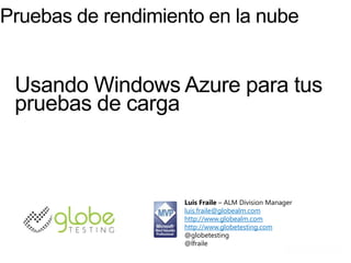 Pruebas de rendimiento en la nube


 Usando Windows Azure para tus
 pruebas de carga



                    Luis Fraile – ALM Division Manager
                    luis.fraile@globealm.com
                    http://www.globealm.com
                    http://www.globetesting.com
                    @globetesting
                    @lfraile
 