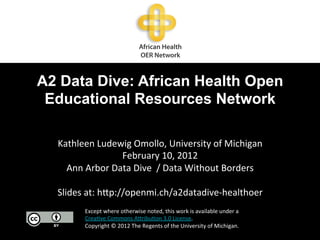 A2 Data Dive: African Health Open
 Educational Resources Network

  Kathleen	
  Ludewig	
  Omollo,	
  University	
  of	
  Michigan	
  
                        February	
  10,	
  2012	
  
     Ann	
  Arbor	
  Data	
  Dive	
  	
  /	
  Data	
  Without	
  Borders	
  
                                         	
  
  Slides	
  at:	
  h;p://openmi.ch/a2datadive-­‐healthoer	
  
           Except	
  where	
  otherwise	
  noted,	
  this	
  work	
  is	
  available	
  under	
  a	
  
           Crea8ve	
  Commons	
  A;ribu8on	
  3.0	
  License.	
  	
  
           Copyright	
  ©	
  2012	
  The	
  Regents	
  of	
  the	
  University	
  of	
  Michigan.	
  
 
