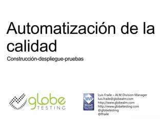 Automatización de la
calidad
Construcción-despliegue-pruebas




                                  Luis Fraile – ALM Division Manager
                                  luis.fraile@globealm.com
                                  http://www.globealm.com
                                  http://www.globetesting.com
                                  @globetesting
                                  @lfraile
 