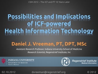 Possibilities and Implications
of ICF-powered
Health Information Technology	
Assistant Research Professor, Indiana University School of Medicine	
Research Scientist, Regenstrief Institute, Inc	
CSM 2012 – The ICF and PT 10 Years Later	
02.10.2012	
 © 2012	
dvreeman@regenstrief.org	
Daniel J. Vreeman, PT, DPT, MSc	
 